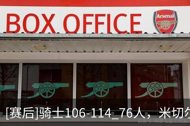 [赛后]骑士106-114 76人，米切尔32分10板3助，马克西32分3板6助